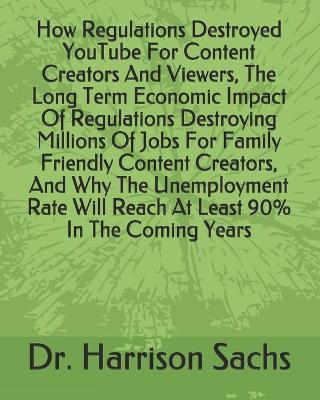 Book cover for How Regulations Destroyed YouTube For Content Creators And Viewers, The Long Term Economic Impact Of Regulations Destroying Millions Of Jobs For Family Friendly Content Creators, And Why The Unemployment Rate Will Reach At Least 90% In The Coming Years