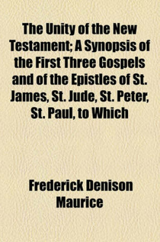 Cover of The Unity of the New Testament; A Synopsis of the First Three Gospels and of the Epistles of St. James, St. Jude, St. Peter, St. Paul, to Which