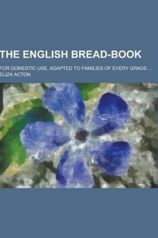 Cover of The English Bread-Book; For Domestic Use, Adapted to Families of Every Grade ...