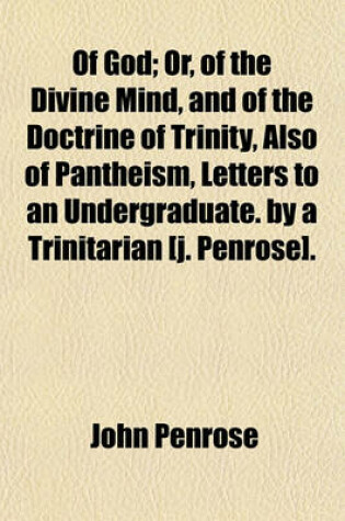 Cover of Of God; Or, of the Divine Mind, and of the Doctrine of Trinity, Also of Pantheism, Letters to an Undergraduate. by a Trinitarian [J. Penrose].