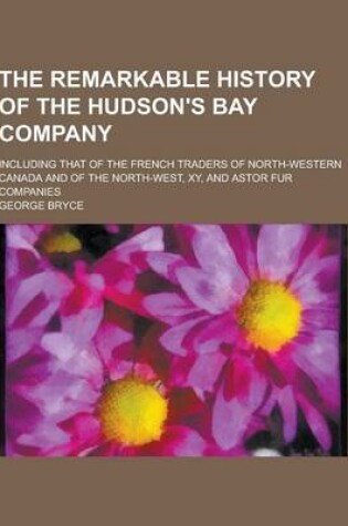 Cover of The Remarkable History of the Hudson's Bay Company; Including That of the French Traders of North-Western Canada and of the North-West, Xy, and Astor