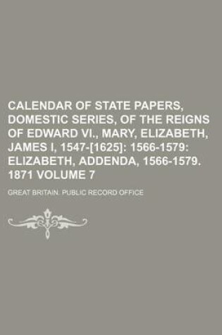 Cover of Calendar of State Papers, Domestic Series, of the Reigns of Edward VI., Mary, Elizabeth, James I, 1547-[1625]; 1566-1579 Elizabeth, Addenda, 1566-1579. 1871 Volume 7