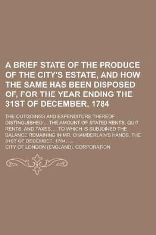 Cover of A Brief State of the Produce of the City's Estate, and How the Same Has Been Disposed Of, for the Year Ending the 31st of December, 1784; The Outgoings and Expenditure Thereof Distinguished ... the Amount of Stated Rents, Quit Rents, and