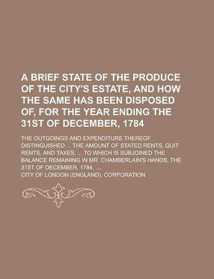 Book cover for A Brief State of the Produce of the City's Estate, and How the Same Has Been Disposed Of, for the Year Ending the 31st of December, 1784; The Outgoings and Expenditure Thereof Distinguished ... the Amount of Stated Rents, Quit Rents, and