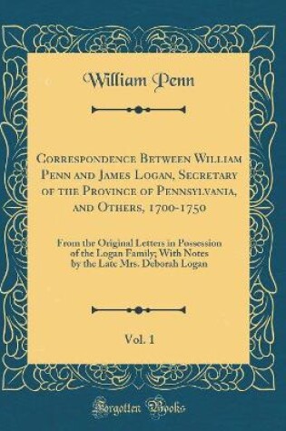 Cover of Correspondence Between William Penn and James Logan, Secretary of the Province of Pennsylvania, and Others, 1700-1750, Vol. 1: From the Original Letters in Possession of the Logan Family; With Notes by the Late Mrs. Deborah Logan (Classic Reprint)