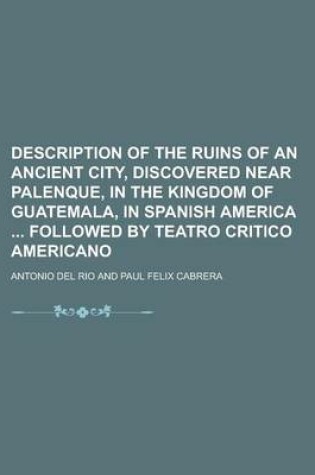 Cover of Description of the Ruins of an Ancient City, Discovered Near Palenque, in the Kingdom of Guatemala, in Spanish America Followed by Teatro Critico Americano