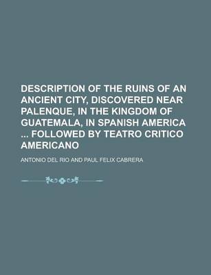 Book cover for Description of the Ruins of an Ancient City, Discovered Near Palenque, in the Kingdom of Guatemala, in Spanish America Followed by Teatro Critico Americano