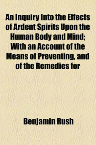 Cover of An Inquiry Into the Effects of Ardent Spirits Upon the Human Body and Mind; With an Account of the Means of Preventing, and of the Remedies for
