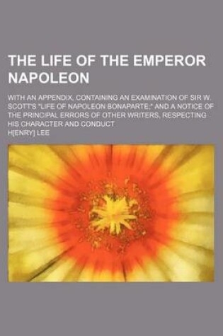 Cover of The Life of the Emperor Napoleon; With an Appendix, Containing an Examination of Sir W. Scott's "Life of Napoleon Bonaparte" and a Notice of the Principal Errors of Other Writers, Respecting His Character and Conduct