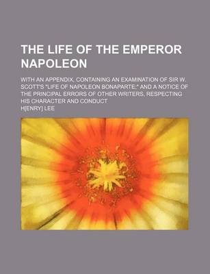 Book cover for The Life of the Emperor Napoleon; With an Appendix, Containing an Examination of Sir W. Scott's "Life of Napoleon Bonaparte" and a Notice of the Principal Errors of Other Writers, Respecting His Character and Conduct