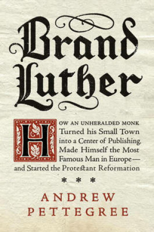 Brand Luther: How an Unheralded Monk Turned His Small Town into a Centerof Publishing, Made Himself the Most Famous Man in Europe - and Started the Protestant Reformation