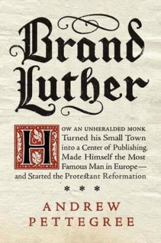 Brand Luther: How an Unheralded Monk Turned His Small Town into a Centerof Publishing, Made Himself the Most Famous Man in Europe - and Started the Protestant Reformation