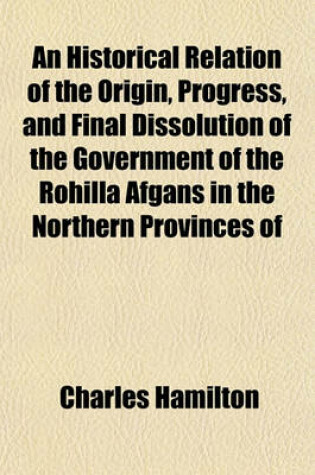 Cover of An Historical Relation of the Origin, Progress, and Final Dissolution of the Government of the Rohilla Afgans in the Northern Provinces of Hindostan; Compiled from a Persian Manuscript and Other Original Papers