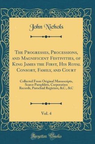 Cover of The Progresses, Processions, and Magnificent Festivities, of King James the First, His Royal Consort, Family, and Court, Vol. 4