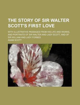 Book cover for The Story of Sir Walter Scott's First Love; With Illustrative Passages from His Life and Works, and Portraits of Sir Walter and Lady Scott, and of Sir William and Lady Forbes