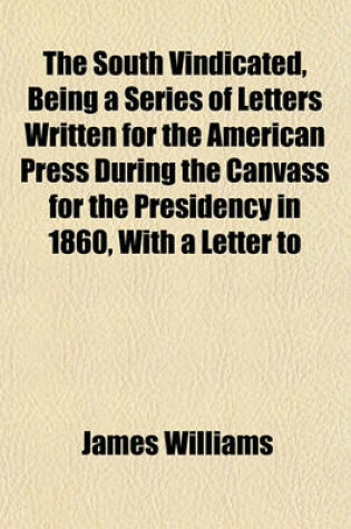 Cover of The South Vindicated, Being a Series of Letters Written for the American Press During the Canvass for the Presidency in 1860, with a Letter to