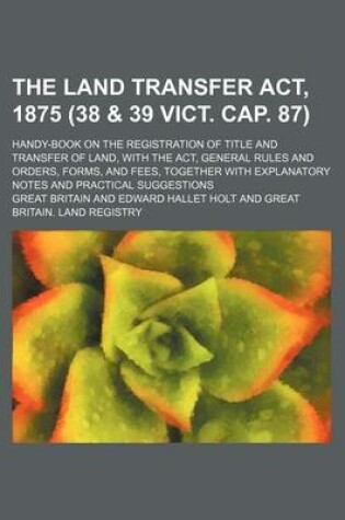 Cover of The Land Transfer ACT, 1875 (38 & 39 Vict. Cap. 87); Handy-Book on the Registration of Title and Transfer of Land, with the ACT, General Rules and Orders, Forms, and Fees, Together with Explanatory Notes and Practical Suggestions