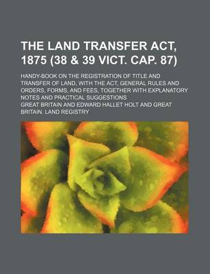 Book cover for The Land Transfer ACT, 1875 (38 & 39 Vict. Cap. 87); Handy-Book on the Registration of Title and Transfer of Land, with the ACT, General Rules and Orders, Forms, and Fees, Together with Explanatory Notes and Practical Suggestions