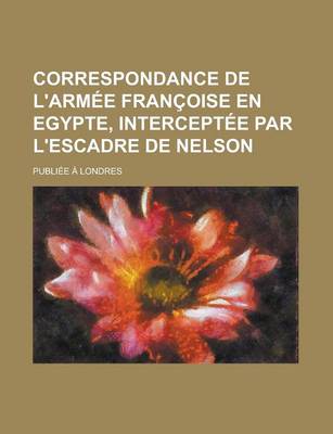 Book cover for Correspondance de L'Armee Francoise En Egypte, Interceptee Par L'Escadre de Nelson; Publiee a Londres