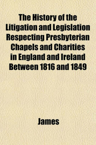 Cover of The History of the Litigation and Legislation Respecting Presbyterian Chapels and Charities in England and Ireland Between 1816 and 1849