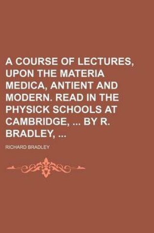 Cover of A Course of Lectures, Upon the Materia Medica, Antient and Modern. Read in the Physick Schools at Cambridge, by R. Bradley