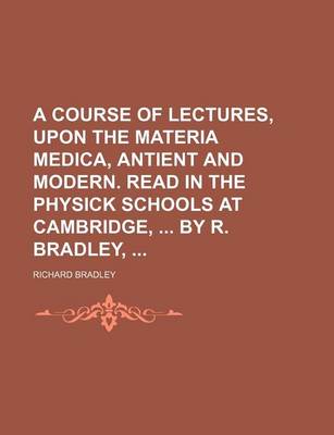 Book cover for A Course of Lectures, Upon the Materia Medica, Antient and Modern. Read in the Physick Schools at Cambridge, by R. Bradley