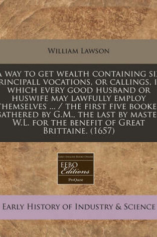 Cover of A Way to Get Wealth Containing Six Principall Vocations, or Callings, in Which Every Good Husband or Huswife May Lawfully Employ Themselves ... / The First Five Bookes Gathered by G.M., the Last by Master W.L. for the Benefit of Great Brittaine. (1657)