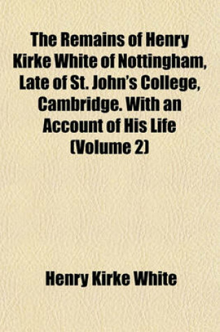 Cover of The Remains of Henry Kirke White of Nottingham, Late of St. John's College, Cambridge. with an Account of His Life (Volume 2)