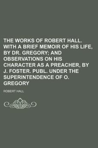 Cover of The Works of Robert Hall. with a Brief Memoir of His Life, by Dr. Gregory (Volume 6); And Observations on His Character as a Preacher, by J. Foster. Publ. Under the Superintendence of O. Gregory