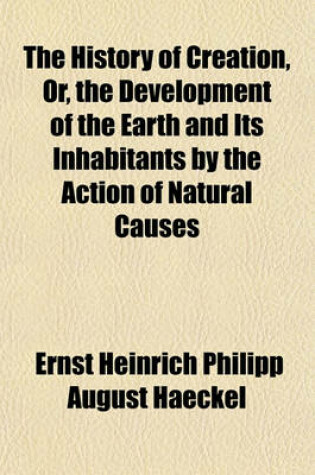 Cover of The History of Creation, Or, the Development of the Earth and Its Inhabitants by the Action of Natural Causes Volume 2; A Popular Exposition of the Doctrine of Evolution in General, and of That of Darwin, Goethe, and Lamarck in Particular