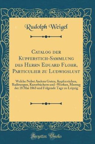 Cover of Catalog der Kupferstich-Sammlung des Herrn Eduard Flohr, Particulier zu Ludwigslust: Welche Nebst Andern Guten, Kupferstichen, Radirungen, Kunstbüchern und -Werken, Montag der 18 Mai 1863 und Folgende Tage zu Leipzig (Classic Reprint)