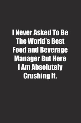 Book cover for I Never Asked To Be The World's Best Food and Beverage Manager But Here I Am Absolutely Crushing It.