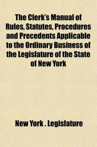 Cover of The Clerk's Manual of Rules, Statutes, Procedures and Precedents Applicable to the Ordinary Business of the Legislature of the State of New York