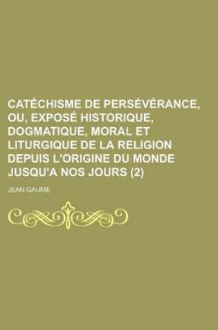 Cover of Catechisme de Perseverance, Ou, Expose Historique, Dogmatique, Moral Et Liturgique de La Religion Depuis L'Origine Du Monde Jusqu'a Nos Jours (2 )