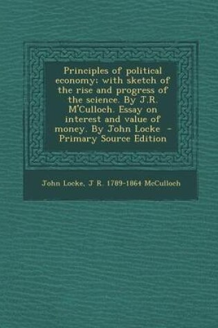 Cover of Principles of Political Economy; With Sketch of the Rise and Progress of the Science. by J.R. M'Culloch. Essay on Interest and Value of Money. by John Locke - Primary Source Edition