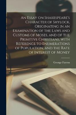 Book cover for An Essay on Shakespeare's Character of Shylock, Originating in an Examination of the Laws and Customs of Moses, and of the Primitive Christians, With Reference to Enumerations of Population, and the Rate of Interest of Money