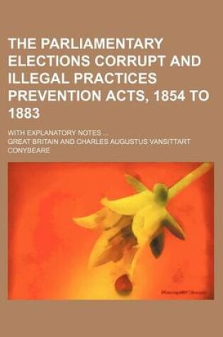 Cover of The Parliamentary Elections Corrupt and Illegal Practices Prevention Acts, 1854 to 1883; With Explanatory Notes