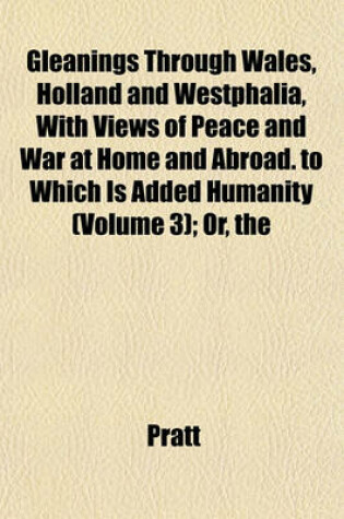 Cover of The Gleanings Through Wales, Holland and Westphalia, with Views of Peace and War at Home and Abroad. to Which Is Added Humanity (Volume 3); Or