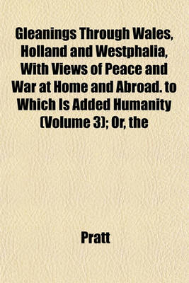 Book cover for The Gleanings Through Wales, Holland and Westphalia, with Views of Peace and War at Home and Abroad. to Which Is Added Humanity (Volume 3); Or