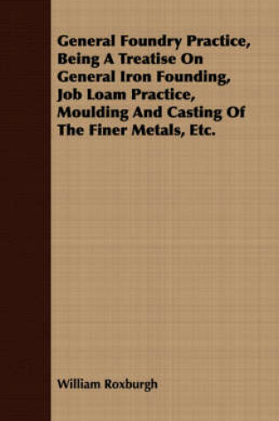 Cover of General Foundry Practice, Being A Treatise On General Iron Founding, Job Loam Practice, Moulding And Casting Of The Finer Metals, Etc.