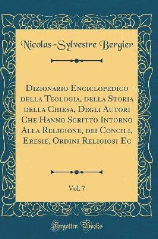 Cover of Dizionario Enciclopedico Della Teologia, Della Storia Della Chiesa, Degli Autori Che Hanno Scritto Intorno Alla Religione, Dei Concili, Eresie, Ordini Religiosi EC, Vol. 7 (Classic Reprint)