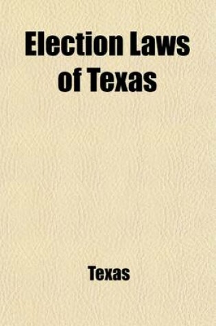 Cover of Election Laws of Texas; Including All Acts of the Legislature Governing Elections, Both General and Primary, to Date