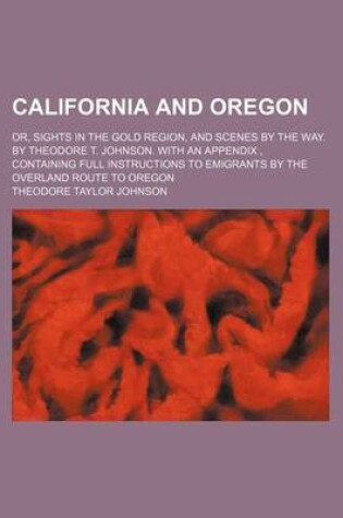 Cover of California and Oregon; Or, Sights in the Gold Region, and Scenes by the Way. by Theodore T. Johnson. with an Appendix, Containing Full Instructions to Emigrants by the Overland Route to Oregon