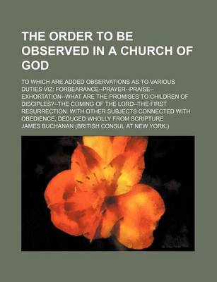 Book cover for The Order to Be Observed in a Church of God; To Which Are Added Observations as to Various Duties Viz Forbearance--Prayer-Praise-Exhortation-What Are the Promises to Children of Disciples?--The Coming of the Lord--The First Resurrection. with Other Subjec