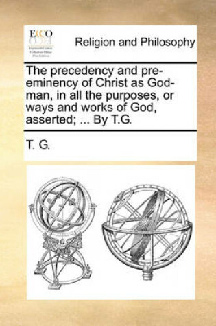 Cover of The Precedency and Pre-Eminency of Christ as God-Man, in All the Purposes, or Ways and Works of God, Asserted; ... by T.G.