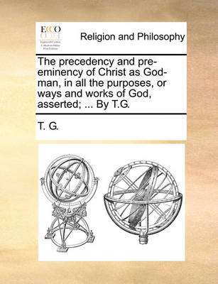 Book cover for The Precedency and Pre-Eminency of Christ as God-Man, in All the Purposes, or Ways and Works of God, Asserted; ... by T.G.