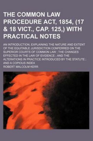 Cover of The Common Law Procedure ACT, 1854, (17 & 18 Vict., Cap. 125, ) with Practical Notes; An Introduction, Explaining the Nature and Extent of the Equitable Jurisdiction Conferred on the Superior Courts of Common Law the Changes Effected in