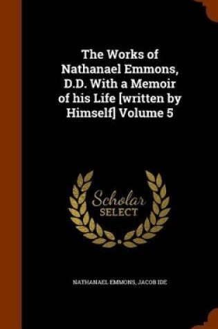 Cover of The Works of Nathanael Emmons, D.D. with a Memoir of His Life [Written by Himself] Volume 5