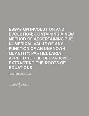 Book cover for Essay on Involution and Evolution; Containing a New Method of Ascertaining the Numerical Value of Any Function of an Unknown Quantity Particularly Applied to the Operation of Extracting the Roots of Equations