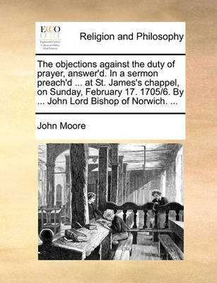 Book cover for The objections against the duty of prayer, answer'd. In a sermon preach'd ... at St. James's chappel, on Sunday, February 17. 1705/6. By ... John Lord Bishop of Norwich. ...
